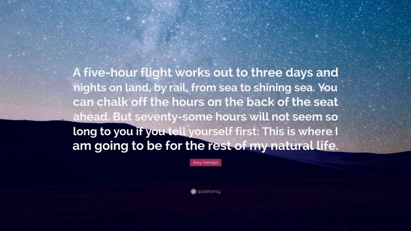 Amy Hempel Quote: “A five-hour flight works out to three days and nights on land, by rail, from sea to shining sea. You can chalk off the hours on the back of the seat ahead. But seventy-some hours will not seem so long to you if you tell yourself first: This is where I am going to be for the rest of my natural life.”