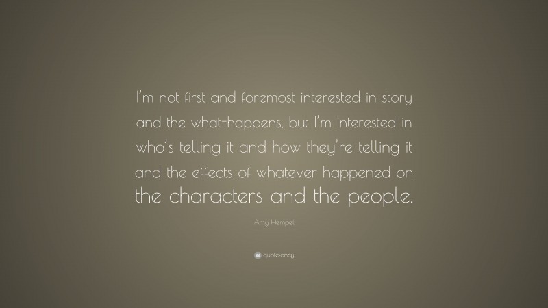 Amy Hempel Quote: “I’m not first and foremost interested in story and the what-happens, but I’m interested in who’s telling it and how they’re telling it and the effects of whatever happened on the characters and the people.”