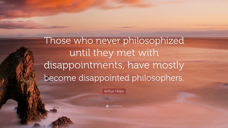 Arthur Helps Quote: “Those who never philosophized until they met with disappointments, have mostly become disappointed philosophers.”