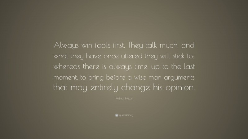 Arthur Helps Quote: “Always win fools first. They talk much, and what they have once uttered they will stick to; whereas there is always time, up to the last moment, to bring before a wise man arguments that may entirely change his opinion.”