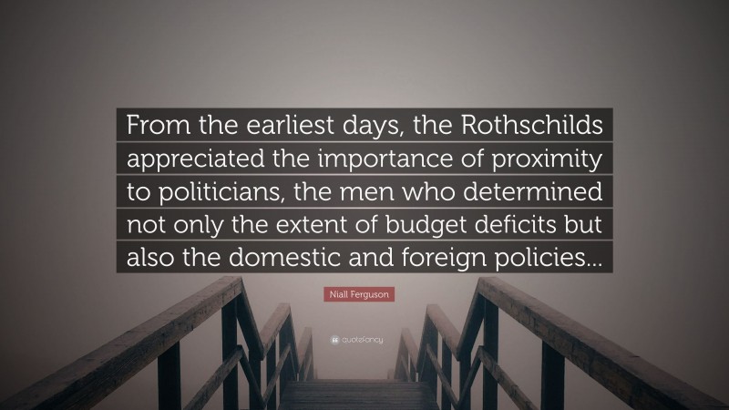 Niall Ferguson Quote: “From the earliest days, the Rothschilds appreciated the importance of proximity to politicians, the men who determined not only the extent of budget deficits but also the domestic and foreign policies...”