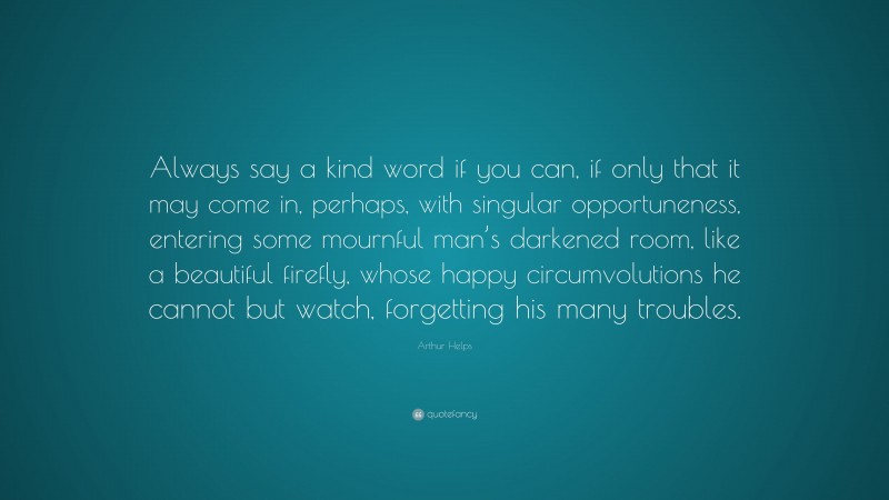 Arthur Helps Quote: “Always say a kind word if you can, if only that it may come in, perhaps, with singular opportuneness, entering some mournful man’s darkened room, like a beautiful firefly, whose happy circumvolutions he cannot but watch, forgetting his many troubles.”