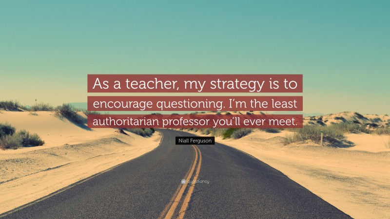 Niall Ferguson Quote: “As a teacher, my strategy is to encourage questioning. I’m the least authoritarian professor you’ll ever meet.”