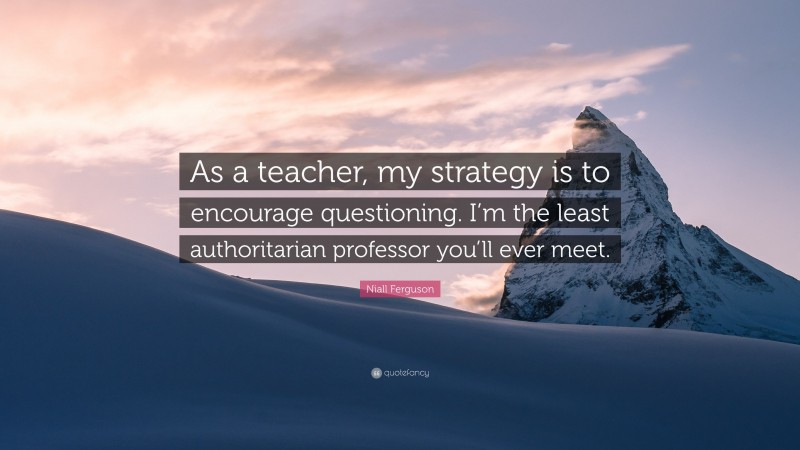 Niall Ferguson Quote: “As a teacher, my strategy is to encourage questioning. I’m the least authoritarian professor you’ll ever meet.”