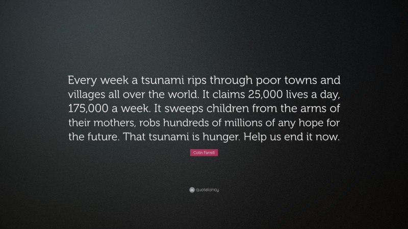 Colin Farrell Quote: “Every week a tsunami rips through poor towns and villages all over the world. It claims 25,000 lives a day, 175,000 a week. It sweeps children from the arms of their mothers, robs hundreds of millions of any hope for the future. That tsunami is hunger. Help us end it now.”