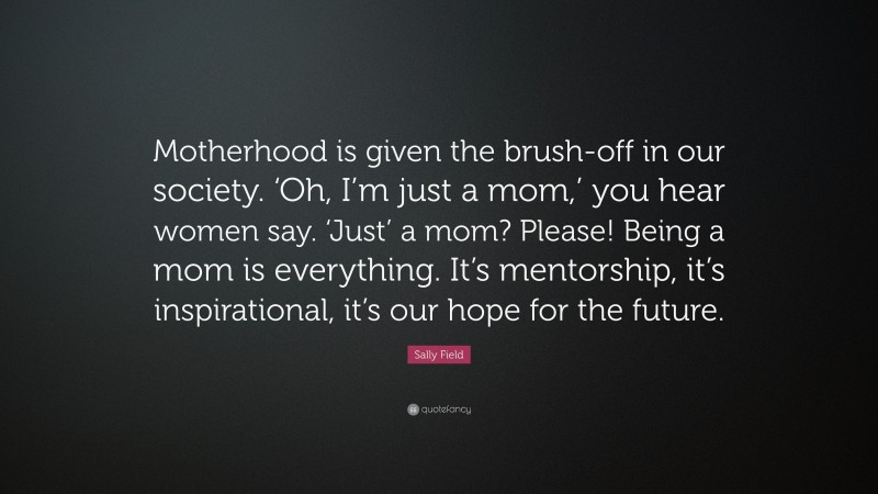 Sally Field Quote: “Motherhood is given the brush-off in our society. ‘Oh, I’m just a mom,’ you hear women say. ‘Just’ a mom? Please! Being a mom is everything. It’s mentorship, it’s inspirational, it’s our hope for the future.”