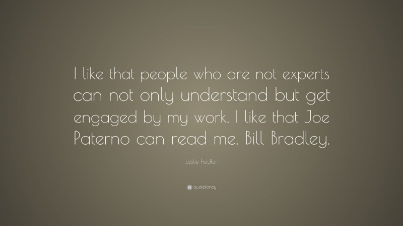 Leslie Fiedler Quote: “I like that people who are not experts can not only understand but get engaged by my work. I like that Joe Paterno can read me. Bill Bradley.”