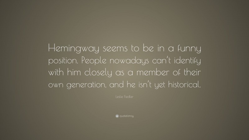 Leslie Fiedler Quote: “Hemingway seems to be in a funny position. People nowadays can’t identify with him closely as a member of their own generation, and he isn’t yet historical.”