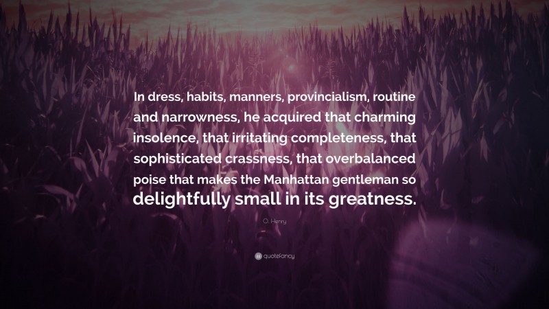 O. Henry Quote: “In dress, habits, manners, provincialism, routine and narrowness, he acquired that charming insolence, that irritating completeness, that sophisticated crassness, that overbalanced poise that makes the Manhattan gentleman so delightfully small in its greatness.”