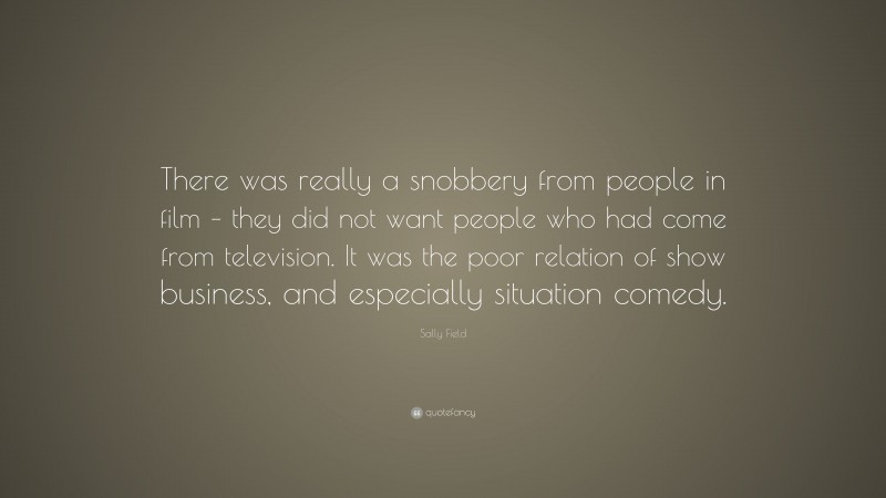Sally Field Quote: “There was really a snobbery from people in film – they did not want people who had come from television. It was the poor relation of show business, and especially situation comedy.”