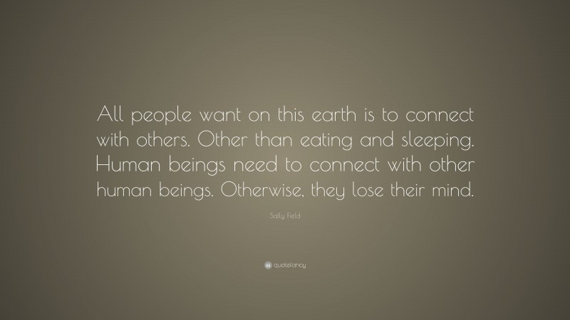 Sally Field Quote: “All people want on this earth is to connect with others. Other than eating and sleeping. Human beings need to connect with other human beings. Otherwise, they lose their mind.”
