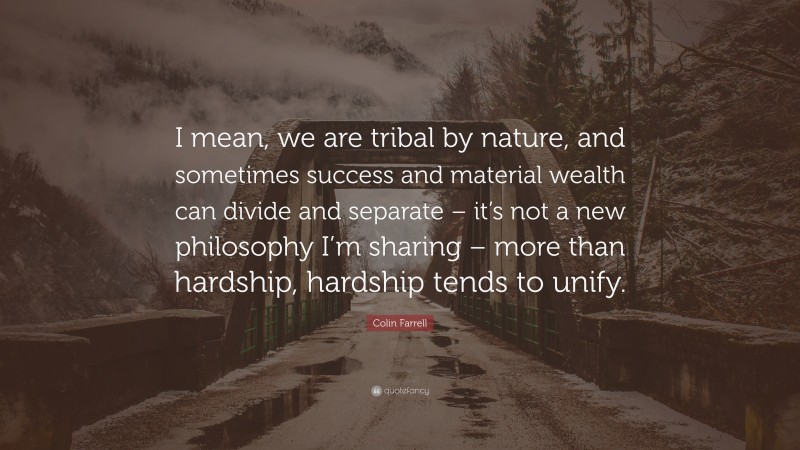 Colin Farrell Quote: “I mean, we are tribal by nature, and sometimes success and material wealth can divide and separate – it’s not a new philosophy I’m sharing – more than hardship, hardship tends to unify.”