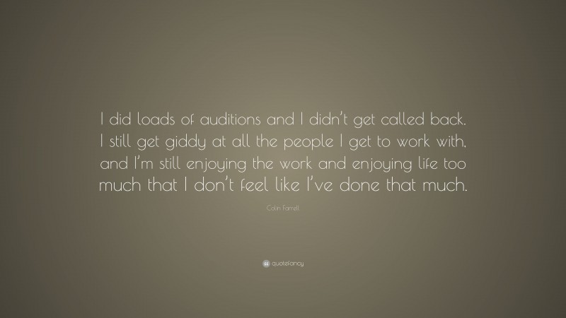 Colin Farrell Quote: “I did loads of auditions and I didn’t get called back. I still get giddy at all the people I get to work with, and I’m still enjoying the work and enjoying life too much that I don’t feel like I’ve done that much.”