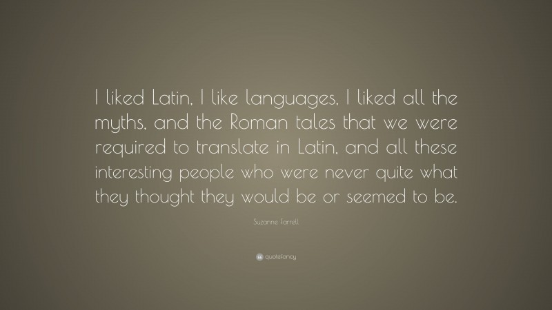 Suzanne Farrell Quote: “I liked Latin, I like languages, I liked all the myths, and the Roman tales that we were required to translate in Latin, and all these interesting people who were never quite what they thought they would be or seemed to be.”