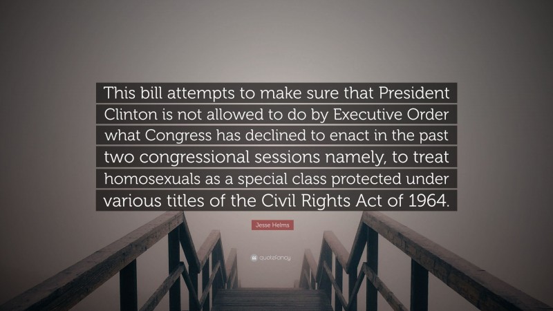 Jesse Helms Quote: “This bill attempts to make sure that President Clinton is not allowed to do by Executive Order what Congress has declined to enact in the past two congressional sessions namely, to treat homosexuals as a special class protected under various titles of the Civil Rights Act of 1964.”