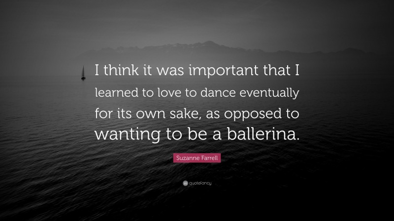 Suzanne Farrell Quote: “I think it was important that I learned to love to dance eventually for its own sake, as opposed to wanting to be a ballerina.”