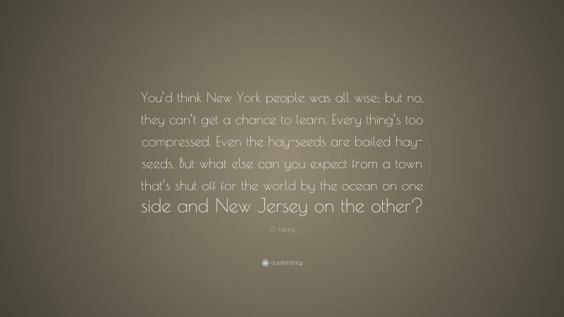 O. Henry Quote: “You’d think New York people was all wise; but no, they can’t get a chance to learn. Every thing’s too compressed. Even the hay-seeds are bailed hay-seeds. But what else can you expect from a town that’s shut off for the world by the ocean on one side and New Jersey on the other?”