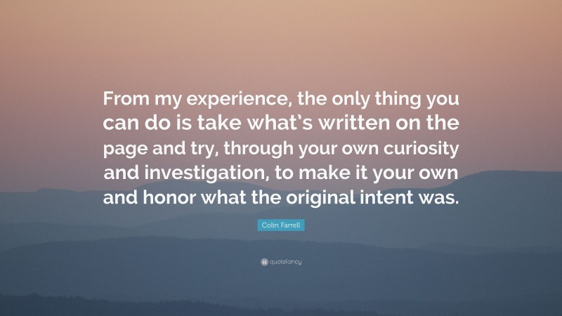Colin Farrell Quote: “From my experience, the only thing you can do is take what’s written on the page and try, through your own curiosity and investigation, to make it your own and honor what the original intent was.”