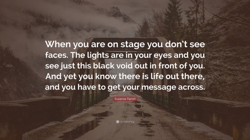Suzanne Farrell Quote: “When you are on stage you don’t see faces. The lights are in your eyes and you see just this black void out in front of you. And yet you know there is life out there, and you have to get your message across.”