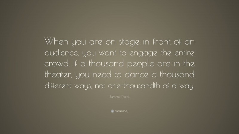 Suzanne Farrell Quote: “When you are on stage in front of an audience, you want to engage the entire crowd. If a thousand people are in the theater, you need to dance a thousand different ways, not one-thousandth of a way.”
