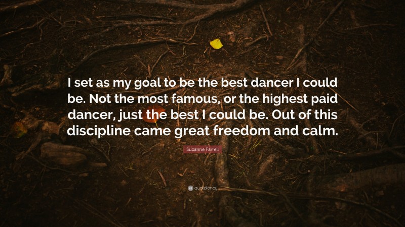 Suzanne Farrell Quote: “I set as my goal to be the best dancer I could be. Not the most famous, or the highest paid dancer, just the best I could be. Out of this discipline came great freedom and calm.”