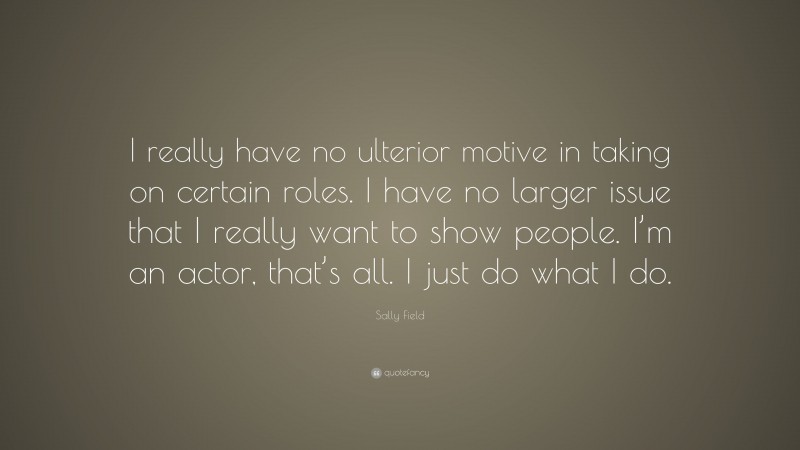 Sally Field Quote: “I really have no ulterior motive in taking on certain roles. I have no larger issue that I really want to show people. I’m an actor, that’s all. I just do what I do.”