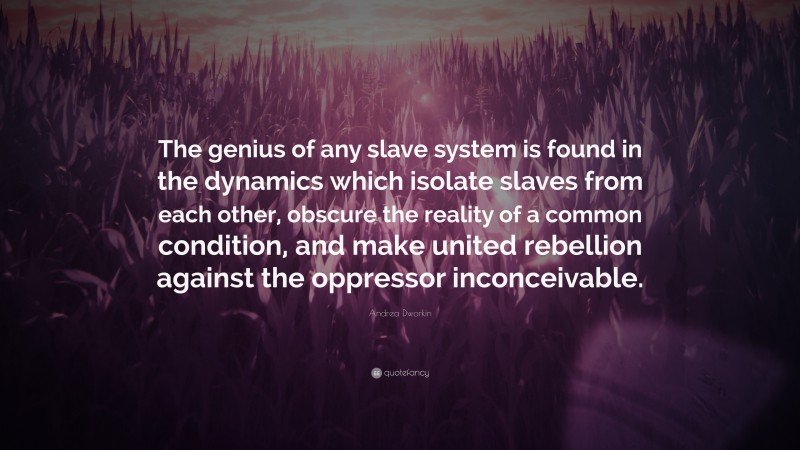 Andrea Dworkin Quote: “The genius of any slave system is found in the dynamics which isolate slaves from each other, obscure the reality of a common condition, and make united rebellion against the oppressor inconceivable.”
