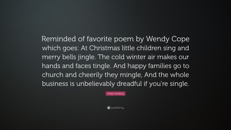 Helen Fielding Quote: “Reminded of favorite poem by Wendy Cope which goes: At Christmas little children sing and merry bells jingle. The cold winter air makes our hands and faces tingle. And happy families go to church and cheerily they mingle, And the whole business is unbelievably dreadful if you’re single.”