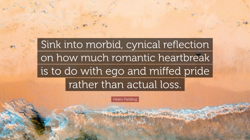 Helen Fielding Quote: “Sink into morbid, cynical reflection on how much romantic heartbreak is to do with ego and miffed pride rather than actual loss.”