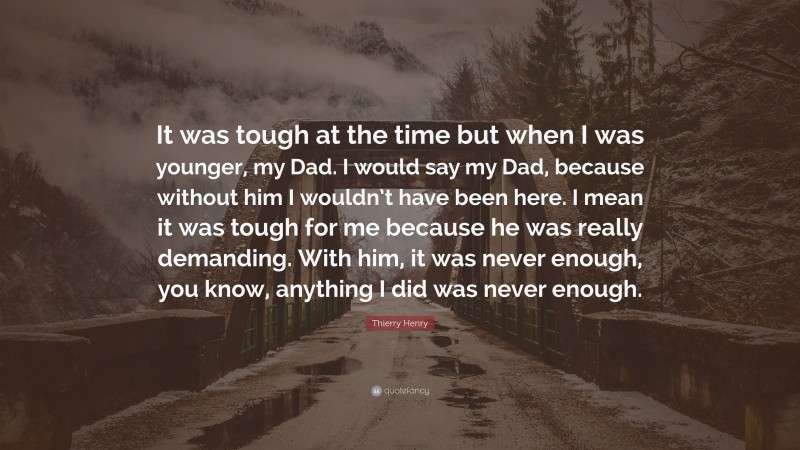 Thierry Henry Quote: “It was tough at the time but when I was younger, my Dad. I would say my Dad, because without him I wouldn’t have been here. I mean it was tough for me because he was really demanding. With him, it was never enough, you know, anything I did was never enough.”
