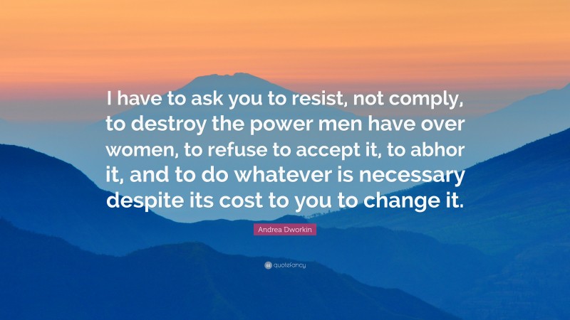 Andrea Dworkin Quote: “I have to ask you to resist, not comply, to destroy the power men have over women, to refuse to accept it, to abhor it, and to do whatever is necessary despite its cost to you to change it.”