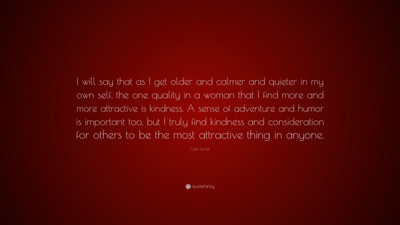 Colin Farrell Quote: “I will say that as I get older and calmer and quieter in my own self, the one quality in a woman that I find more and more attractive is kindness. A sense of adventure and humor is important too, but I truly find kindness and consideration for others to be the most attractive thing in anyone.”
