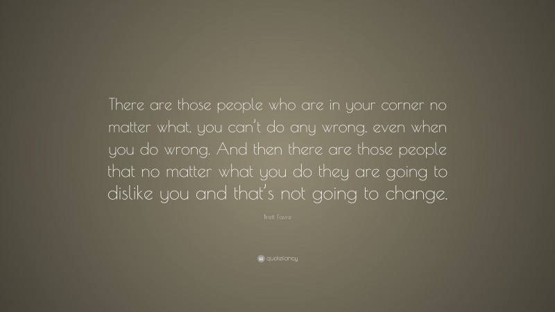 Brett Favre Quote: “There are those people who are in your corner no matter what, you can’t do any wrong, even when you do wrong. And then there are those people that no matter what you do they are going to dislike you and that’s not going to change.”