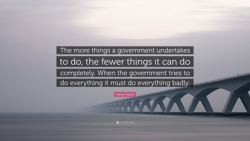 Henry Hazlitt Quote: “The more things a government undertakes to do, the fewer things it can do completely. When the government tries to do everything it must do everything badly.”