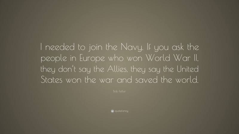 Bob Feller Quote: “I needed to join the Navy. If you ask the people in Europe who won World War II, they don’t say the Allies, they say the United States won the war and saved the world.”