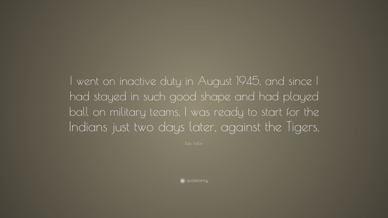 Bob Feller Quote: “I went on inactive duty in August 1945, and since I had stayed in such good shape and had played ball on military teams, I was ready to start for the Indians just two days later, against the Tigers.”