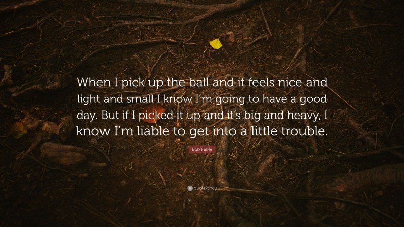 Bob Feller Quote: “When I pick up the ball and it feels nice and light and small I know I’m going to have a good day. But if I picked it up and it’s big and heavy, I know I’m liable to get into a little trouble.”
