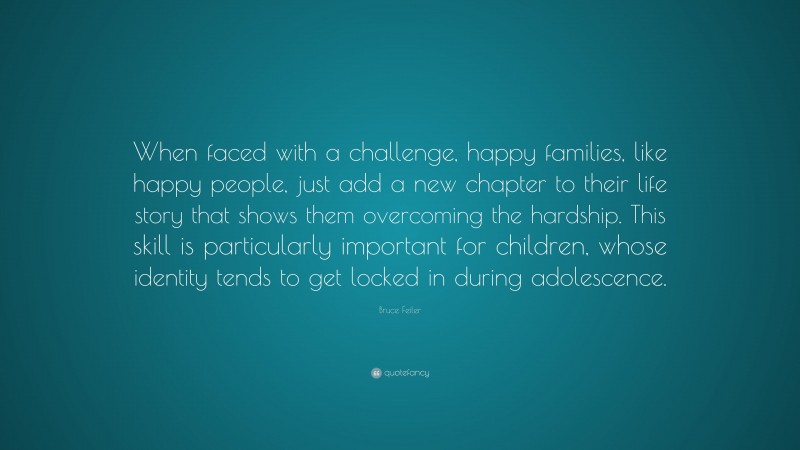 Bruce Feiler Quote: “When faced with a challenge, happy families, like happy people, just add a new chapter to their life story that shows them overcoming the hardship. This skill is particularly important for children, whose identity tends to get locked in during adolescence.”