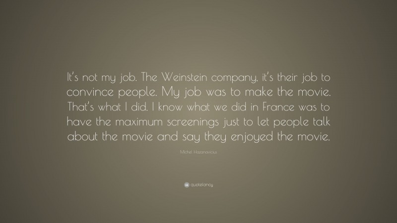 Michel Hazanavicius Quote: “It’s not my job. The Weinstein company, it’s their job to convince people. My job was to make the movie. That’s what I did. I know what we did in France was to have the maximum screenings just to let people talk about the movie and say they enjoyed the movie.”