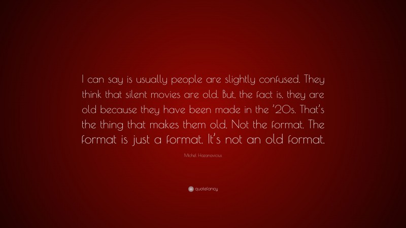 Michel Hazanavicius Quote: “I can say is usually people are slightly confused. They think that silent movies are old. But, the fact is, they are old because they have been made in the ’20s. That’s the thing that makes them old. Not the format. The format is just a format. It’s not an old format.”