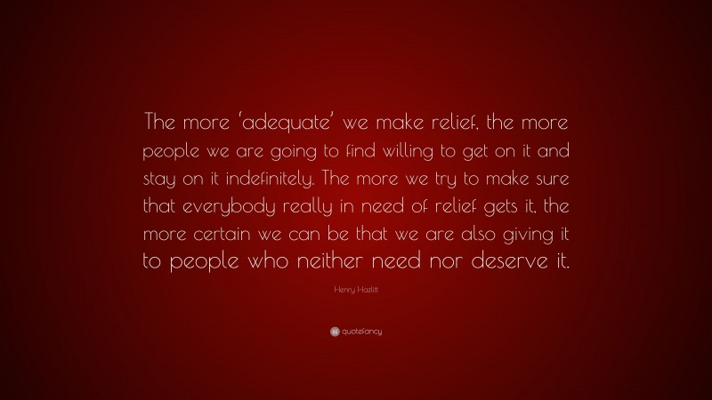 Henry Hazlitt Quote: “The more ‘adequate’ we make relief, the more people we are going to find willing to get on it and stay on it indefinitely. The more we try to make sure that everybody really in need of relief gets it, the more certain we can be that we are also giving it to people who neither need nor deserve it.”