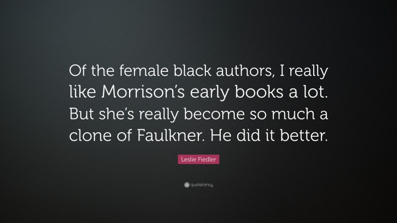 Leslie Fiedler Quote: “Of the female black authors, I really like Morrison’s early books a lot. But she’s really become so much a clone of Faulkner. He did it better.”