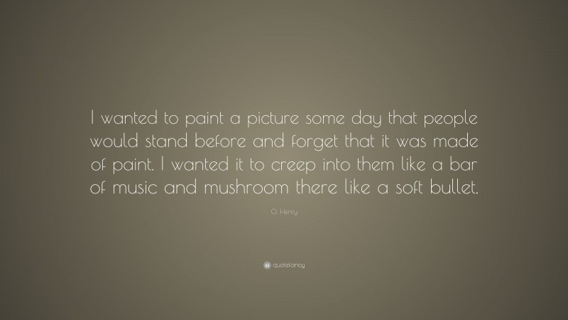 O. Henry Quote: “I wanted to paint a picture some day that people would stand before and forget that it was made of paint. I wanted it to creep into them like a bar of music and mushroom there like a soft bullet.”