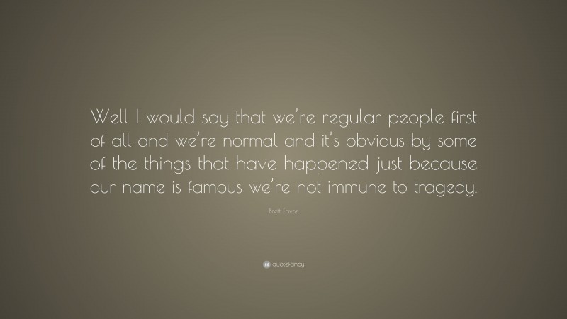 Brett Favre Quote: “Well I would say that we’re regular people first of all and we’re normal and it’s obvious by some of the things that have happened just because our name is famous we’re not immune to tragedy.”