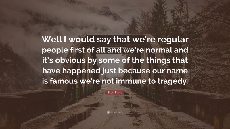 Brett Favre Quote: “Well I would say that we’re regular people first of all and we’re normal and it’s obvious by some of the things that have happened just because our name is famous we’re not immune to tragedy.”