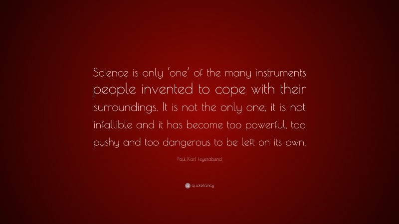 Paul Karl Feyerabend Quote: “Science is only ‘one’ of the many instruments people invented to cope with their surroundings. It is not the only one, it is not infallible and it has become too powerful, too pushy and too dangerous to be left on its own.”