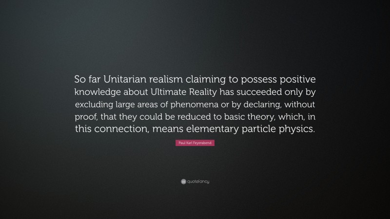 Paul Karl Feyerabend Quote: “So far Unitarian realism claiming to possess positive knowledge about Ultimate Reality has succeeded only by excluding large areas of phenomena or by declaring, without proof, that they could be reduced to basic theory, which, in this connection, means elementary particle physics.”