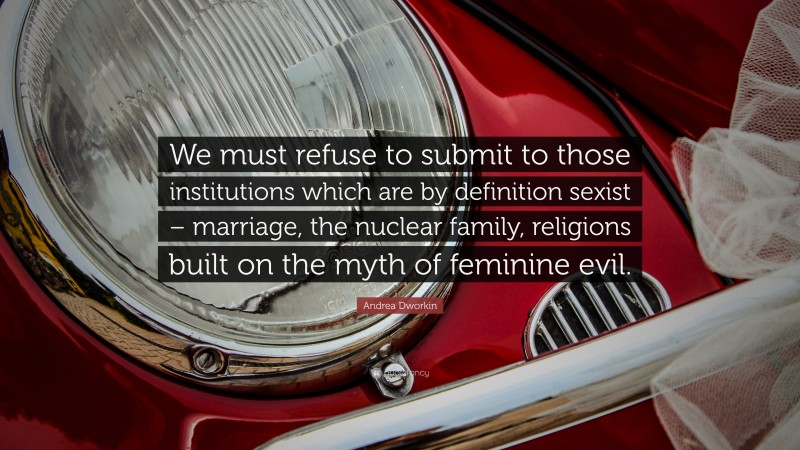 Andrea Dworkin Quote: “We must refuse to submit to those institutions which are by definition sexist – marriage, the nuclear family, religions built on the myth of feminine evil.”