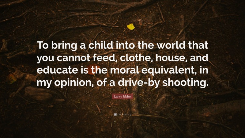 Larry Elder Quote: “To bring a child into the world that you cannot feed, clothe, house, and educate is the moral equivalent, in my opinion, of a drive-by shooting.”