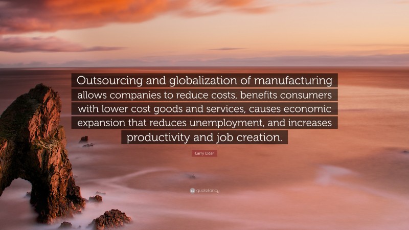 Larry Elder Quote: “Outsourcing and globalization of manufacturing allows companies to reduce costs, benefits consumers with lower cost goods and services, causes economic expansion that reduces unemployment, and increases productivity and job creation.”